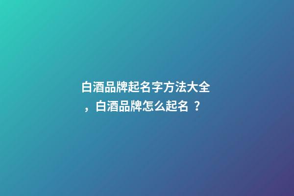 白酒品牌起名字方法大全，白酒品牌怎么起名？